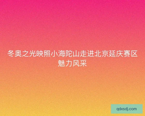 冬奥之光映照小海陀山走进北京延庆赛区魅力风采