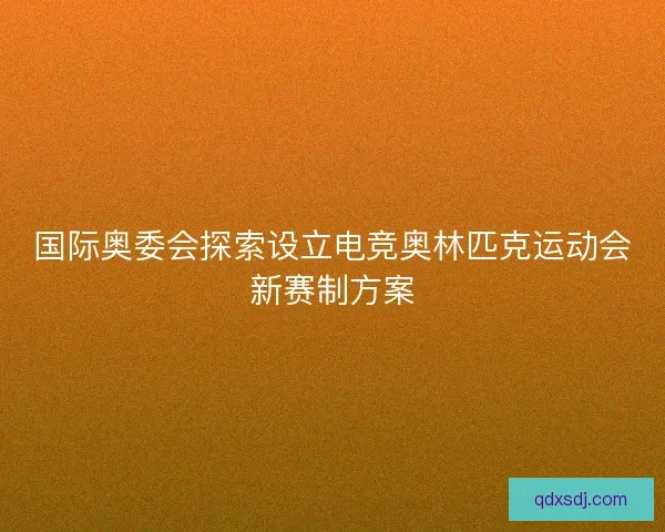 国际奥委会探索设立电竞奥林匹克运动会新赛制方案