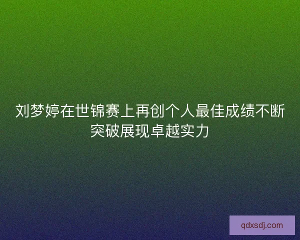 刘梦婷在世锦赛上再创个人最佳成绩不断突破展现卓越实力