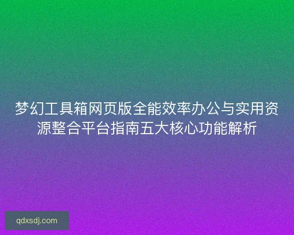 梦幻工具箱网页版全能效率办公与实用资源整合平台指南五大核心功能解析