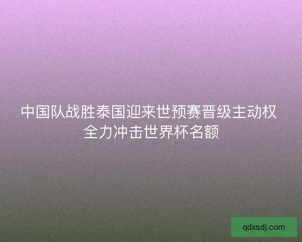 中国队战胜泰国迎来世预赛晋级主动权 全力冲击世界杯名额