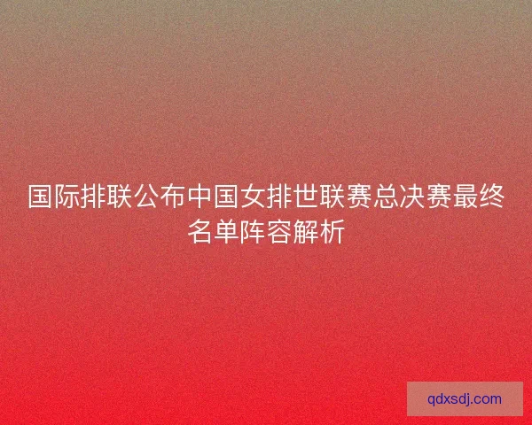 国际排联公布中国女排世联赛总决赛最终名单阵容解析
