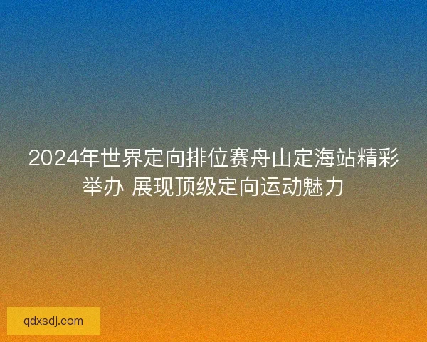 2024年世界定向排位赛舟山定海站精彩举办 展现顶级定向运动魅力