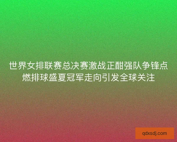 世界女排联赛总决赛激战正酣强队争锋点燃排球盛夏冠军走向引发全球关注