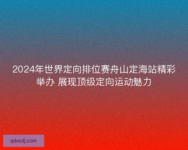 2024年世界定向排位赛舟山定海站精彩举办 展现顶级定向运动魅力