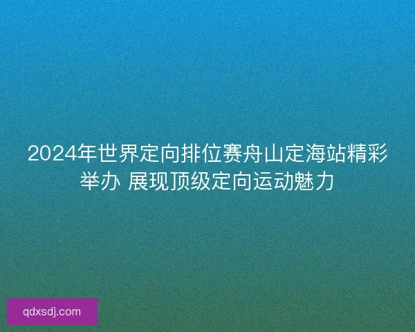 2024年世界定向排位赛舟山定海站精彩举办 展现顶级定向运动魅力