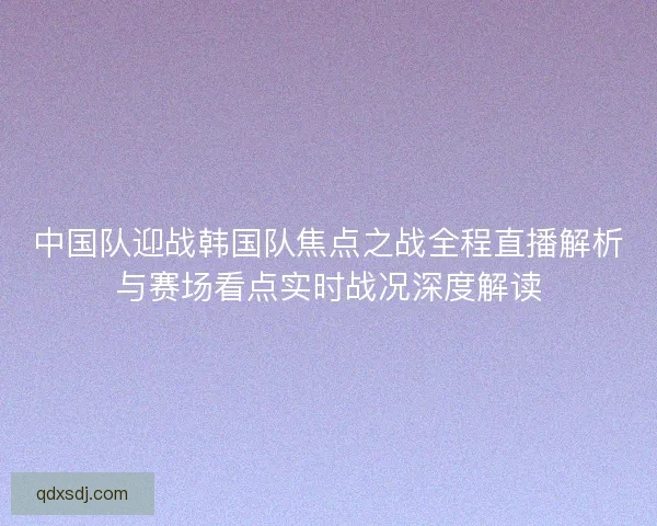 中国队迎战韩国队焦点之战全程直播解析与赛场看点实时战况深度解读